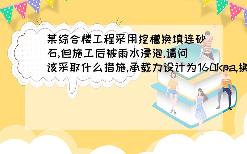 某综合楼工程采用挖槽换填连砂石,但施工后被雨水浸泡,请问该采取什么措施,承载力设计为160Kpa,换填厚度为1.2米,目前已经挖槽完毕,还未进行换填工序.但因各种原因拖至昨日下雨,雨水侵灌