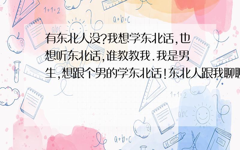 有东北人没?我想学东北话,也想听东北话,谁教教我.我是男生,想跟个男的学东北话!东北人跟我聊聊  我就学会啦!  不用刻意教的!潜非鱼  你这个垃圾 我怎么你了 你骂我 ?你真丢人,不屑跟你吵