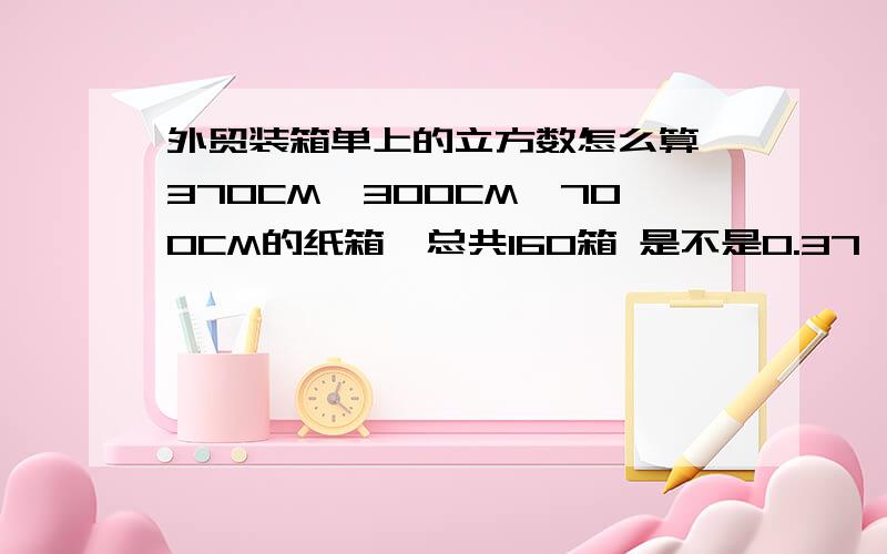 外贸装箱单上的立方数怎么算 370CM*300CM*700CM的纸箱,总共160箱 是不是0.37*0.3*0.7*160=12.4CBM 我这个算法对吗