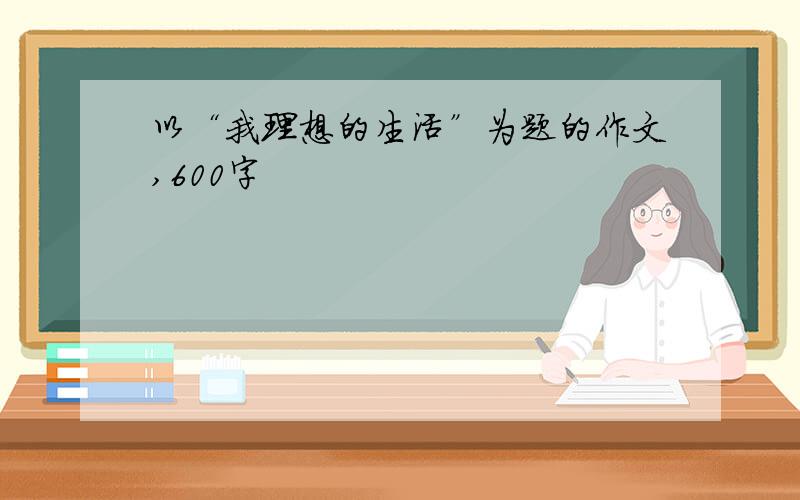 以“我理想的生活”为题的作文,600字