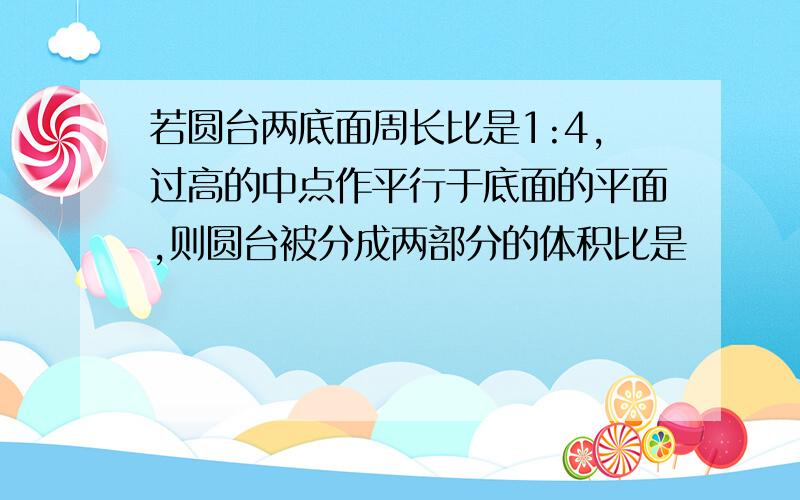 若圆台两底面周长比是1:4,过高的中点作平行于底面的平面,则圆台被分成两部分的体积比是