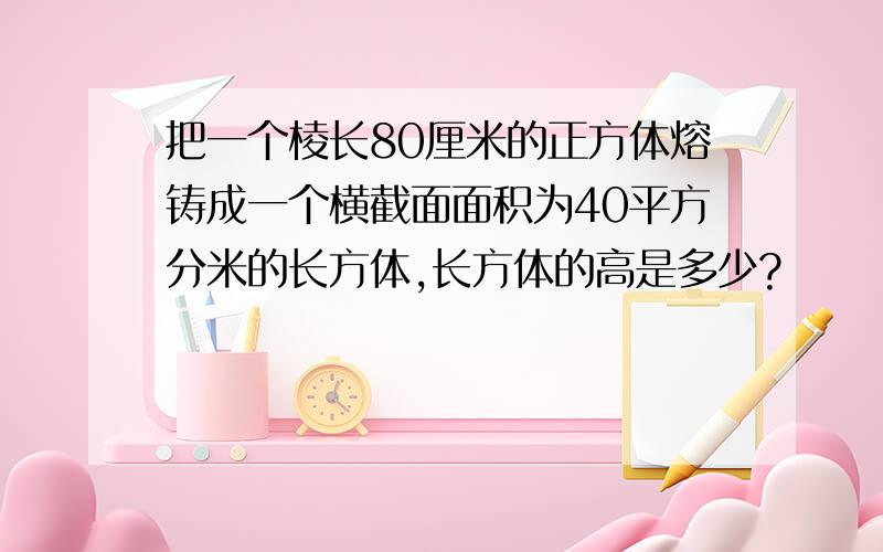 把一个棱长80厘米的正方体熔铸成一个横截面面积为40平方分米的长方体,长方体的高是多少?