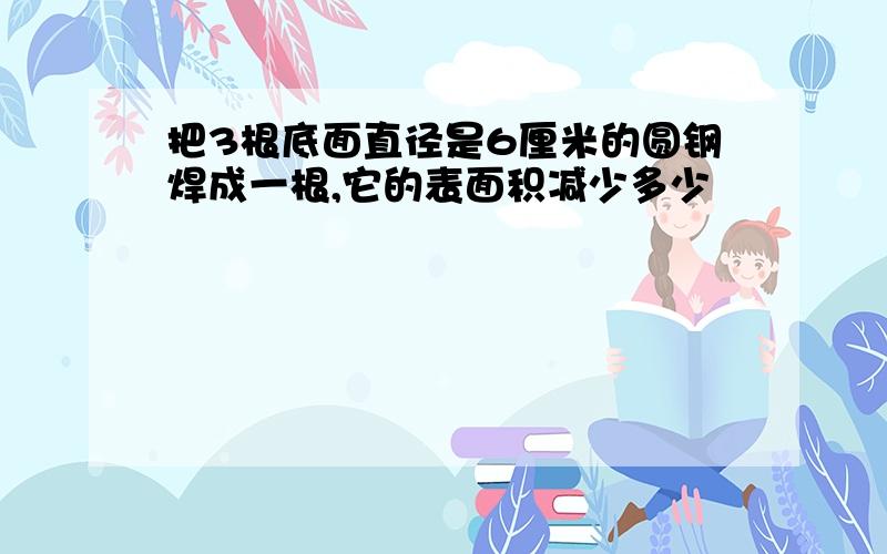 把3根底面直径是6厘米的圆钢焊成一根,它的表面积减少多少