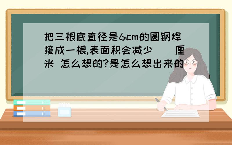 把三根底直径是6cm的圆钢焊接成一根,表面积会减少()厘米 怎么想的?是怎么想出来的