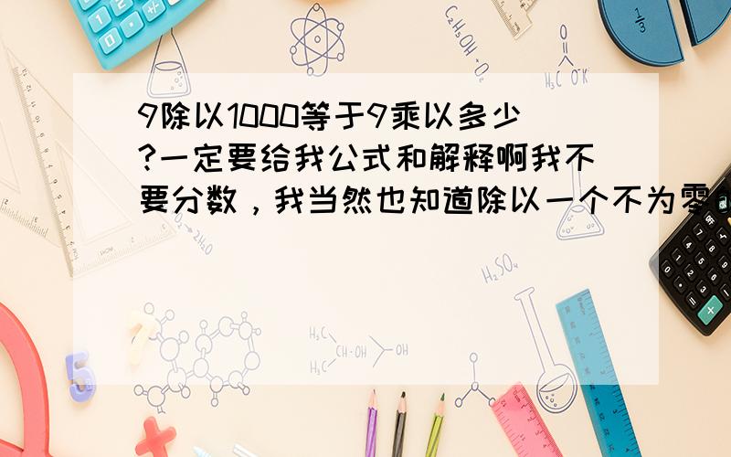 9除以1000等于9乘以多少?一定要给我公式和解释啊我不要分数，我当然也知道除以一个不为零的数目，等于乘以它的倒数可我要的是数字那你直接说它等于多少，为什么？还有算是要明确