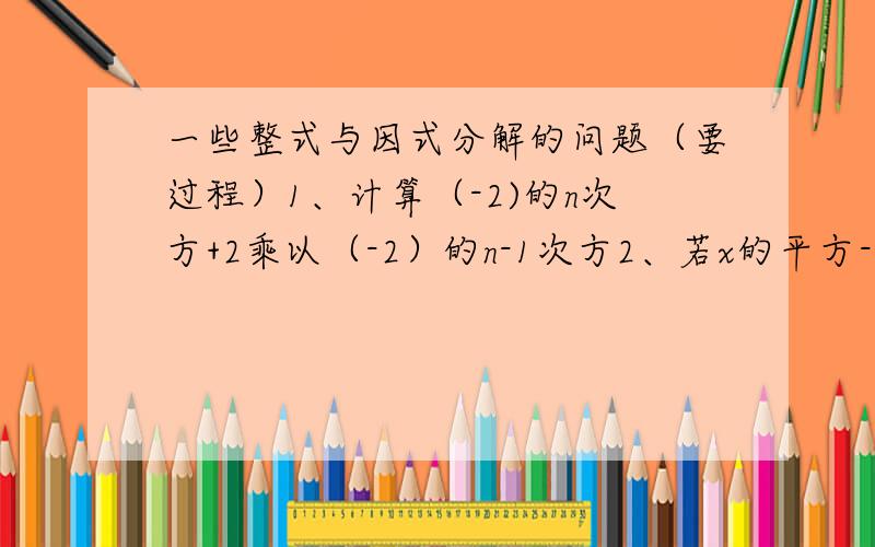 一些整式与因式分解的问题（要过程）1、计算（-2)的n次方+2乘以（-2）的n-1次方2、若x的平方-8xy+16y的平方=0,且x=4,则(2x-3y)的平方的值为3、已知（a+b)的平方+=7,（a-b)的平方=3,则a的平方+b的平方