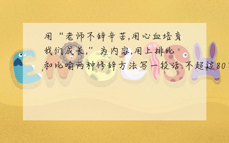 用“老师不辞辛苦,用心血培育我们成长,”为内容,用上排比和比喻两种修辞方法写一段话.不超过80字