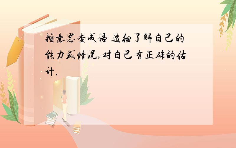 按意思查成语 透彻了解自己的能力或情况,对自己有正确的估计.