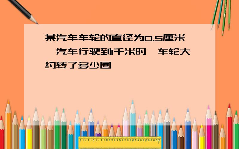 某汽车车轮的直径为0.5厘米,汽车行驶到1千米时,车轮大约转了多少圈