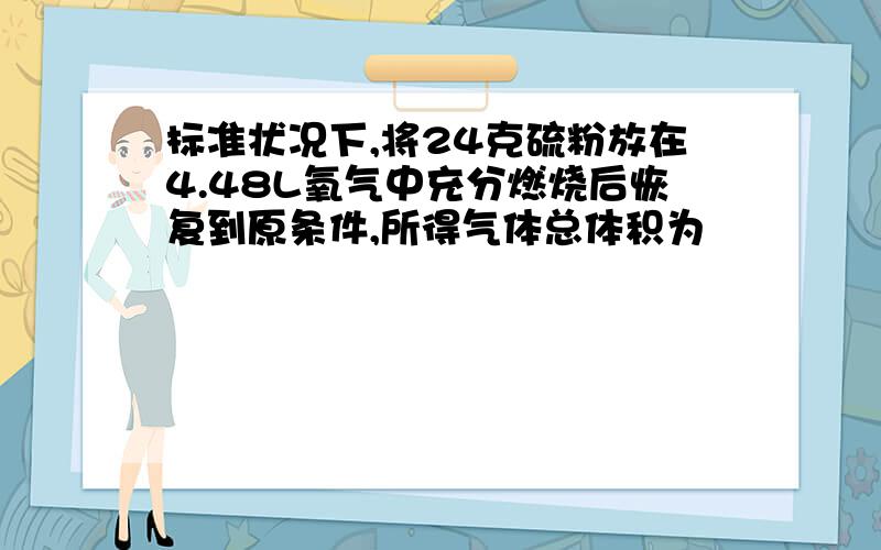 标准状况下,将24克硫粉放在4.48L氧气中充分燃烧后恢复到原条件,所得气体总体积为