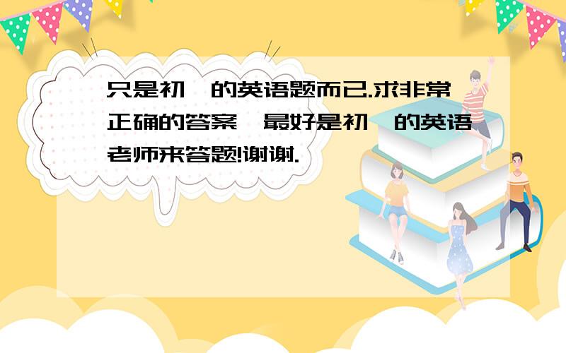 只是初一的英语题而已.求非常正确的答案,最好是初一的英语老师来答题!谢谢.