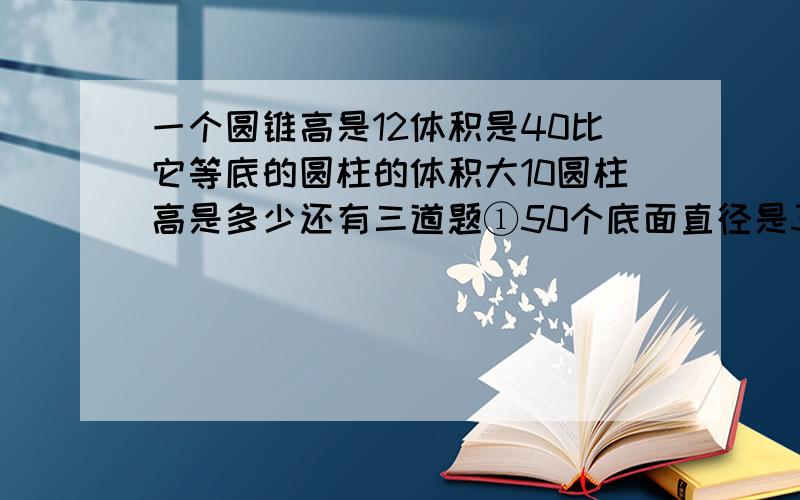 一个圆锥高是12体积是40比它等底的圆柱的体积大10圆柱高是多少还有三道题①50个底面直径是30厘米，高是20厘米的圆锥形钢坯，练成的一个底面半径是60厘米的圆柱形钢坯，这根刚才大约长