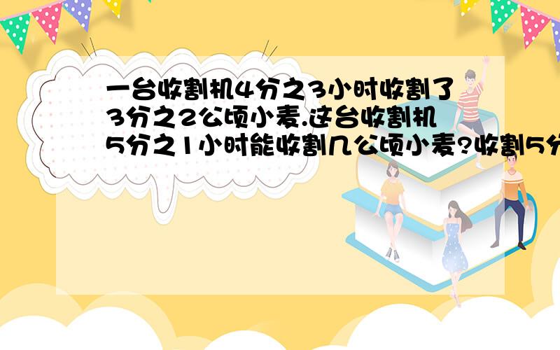 一台收割机4分之3小时收割了3分之2公顷小麦.这台收割机5分之1小时能收割几公顷小麦?收割5分之1公顷小麦要几小时