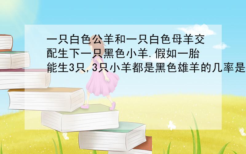 一只白色公羊和一只白色母羊交配生下一只黑色小羊.假如一胎能生3只,3只小羊都是黑色雄羊的几率是（ ）一只白色公羊和一只白色母羊交配生下一只黑色小羊.假如一胎能生3只,3只小羊都是