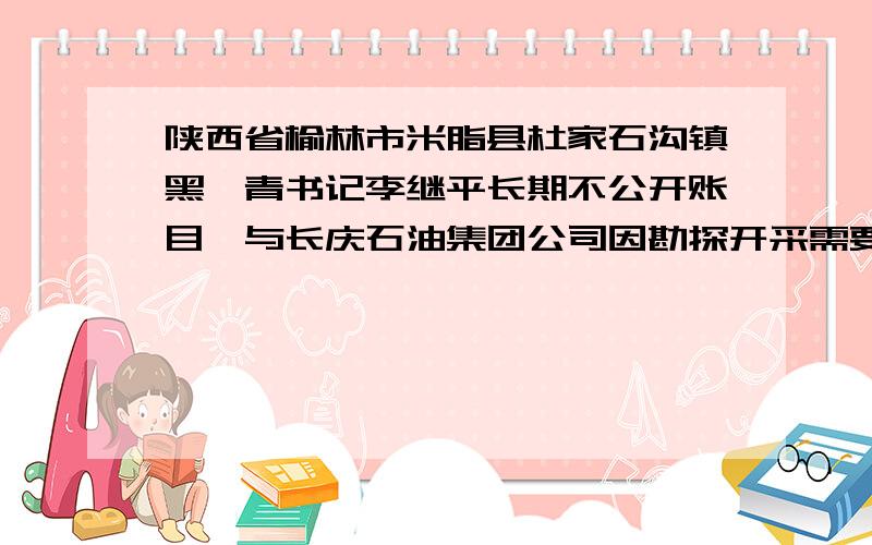 陕西省榆林市米脂县杜家石沟镇黑彦青书记李继平长期不公开账目,与长庆石油集团公司因勘探开采需要未经村民全体协商,所有的补偿款全部被村委负责人李继平一人独吞,