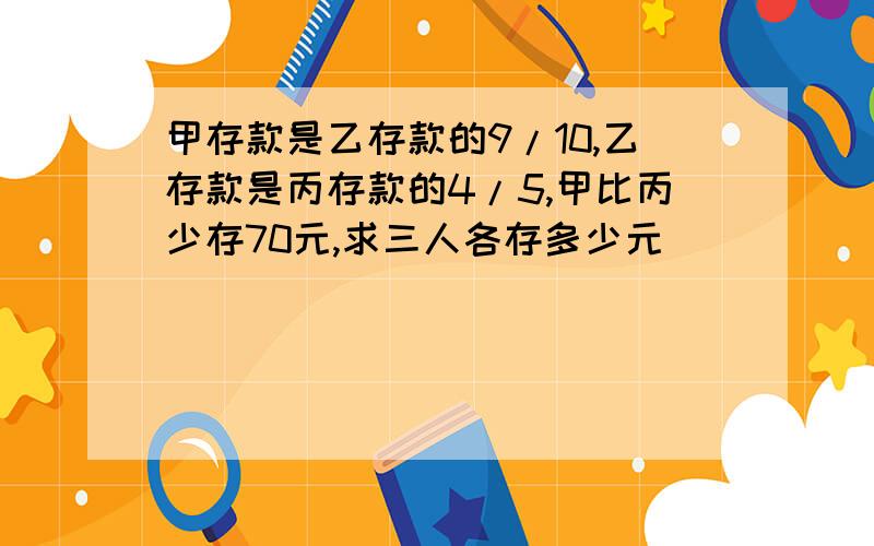 甲存款是乙存款的9/10,乙存款是丙存款的4/5,甲比丙少存70元,求三人各存多少元