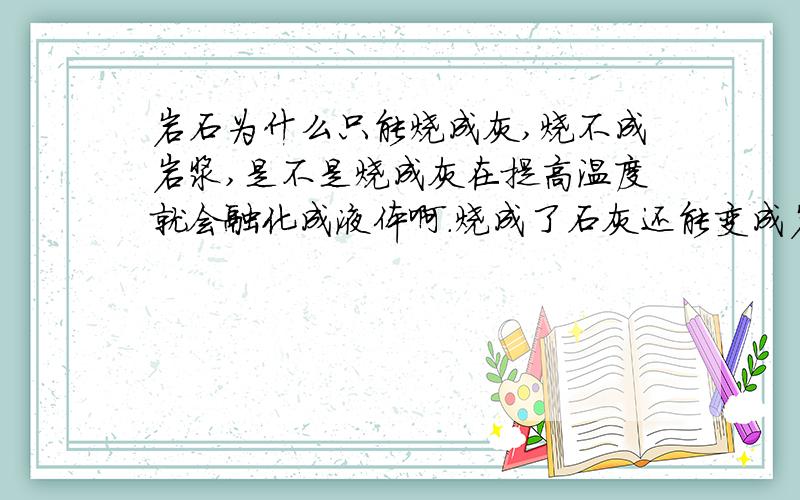 岩石为什么只能烧成灰,烧不成岩浆,是不是烧成灰在提高温度就会融化成液体啊.烧成了石灰还能变成岩浆吗？