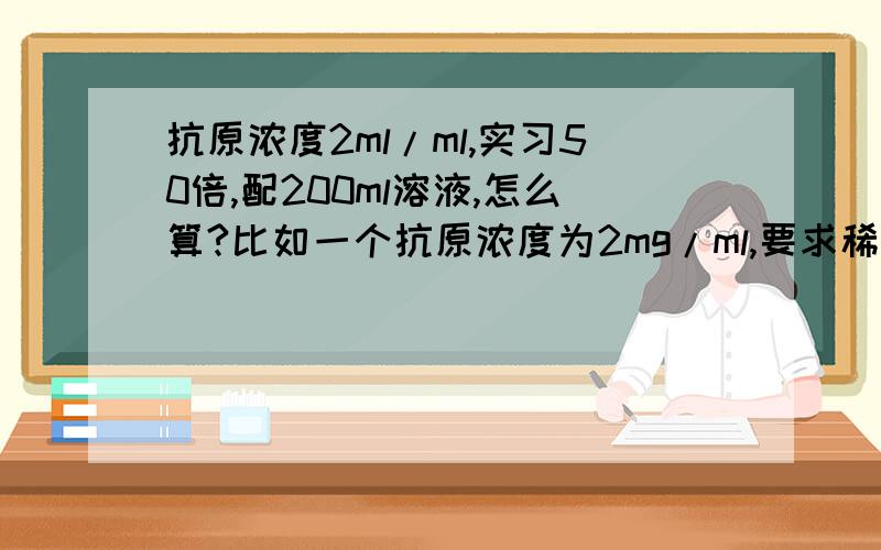 抗原浓度2ml/ml,实习50倍,配200ml溶液,怎么算?比如一个抗原浓度为2mg/ml,要求稀释50倍,配个200ml的溶液,应该怎么配啊?