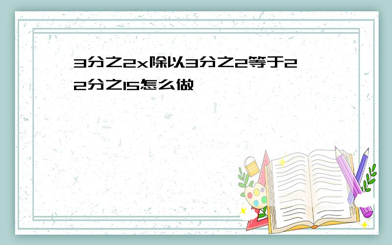 3分之2x除以3分之2等于22分之15怎么做