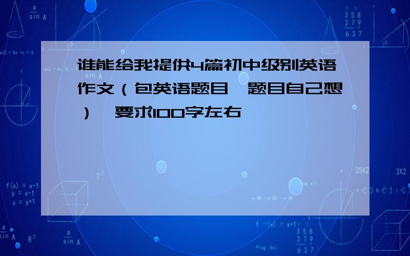 谁能给我提供4篇初中级别英语作文（包英语题目,题目自己想）,要求100字左右,