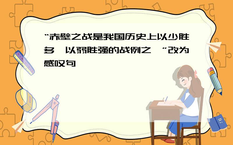 “赤壁之战是我国历史上以少胜多、以弱胜强的战例之一”改为感叹句