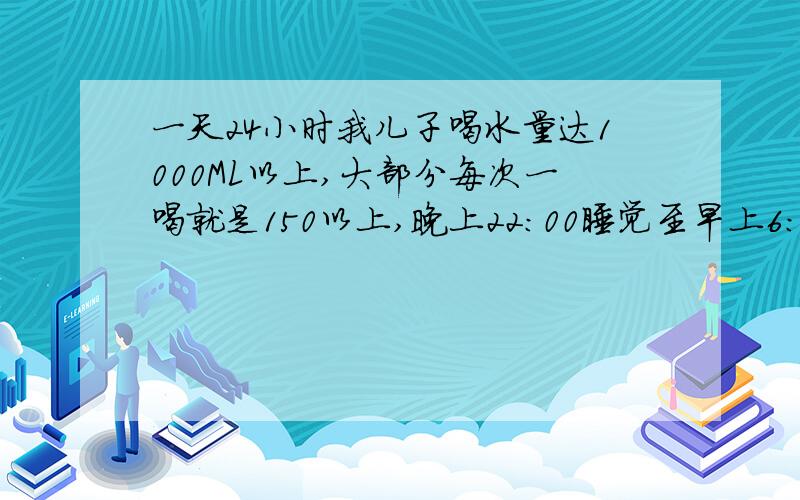 一天24小时我儿子喝水量达1000ML以上,大部分每次一喝就是150以上,晚上22:00睡觉至早上6：00之间喝水3-4次,每次10ML或者150ML以上,有时候一喝就是300ML呢,我都怕了,怎么半?也请告诉我一岁半的宝宝