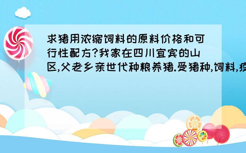 求猪用浓缩饲料的原料价格和可行性配方?我家在四川宜宾的山区,父老乡亲世代种粮养猪.受猪种,饲料,疫病和环境的影响,再加上交通不便,信息落后等原因.养猪一直不赚钱!现在我们这都用浓