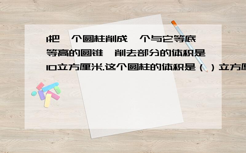 1把一个圆柱削成一个与它等底等高的圆锥,削去部分的体积是10立方厘米.这个圆柱的体积是（）立方厘米削成削成的圆锥的体积是（）立方厘米2把一个圆柱的侧面展开，得到一个正方形。量