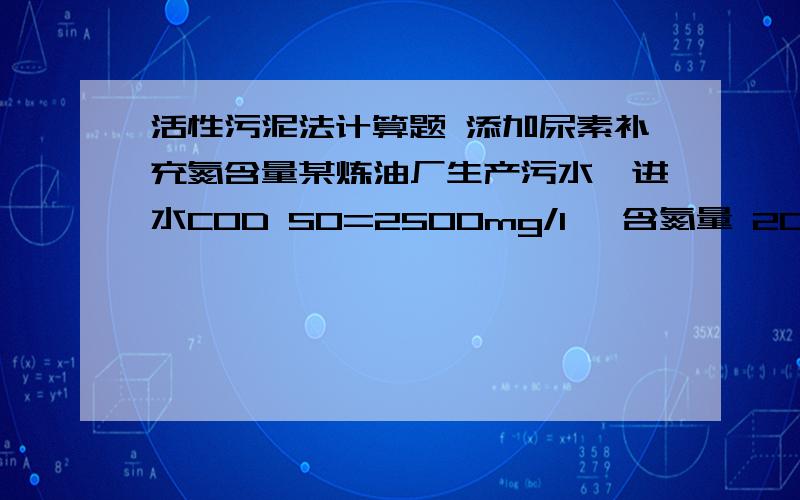 活性污泥法计算题 添加尿素补充氮含量某炼油厂生产污水,进水COD S0=2500mg/l ,含氮量 20mg/l,含磷量10mg/l,水量1600m3/d,测定进水B/C 0.4,添加尿素补充氮量,问每天加多少公斤尿素?M CH2N2O=60 M N=14