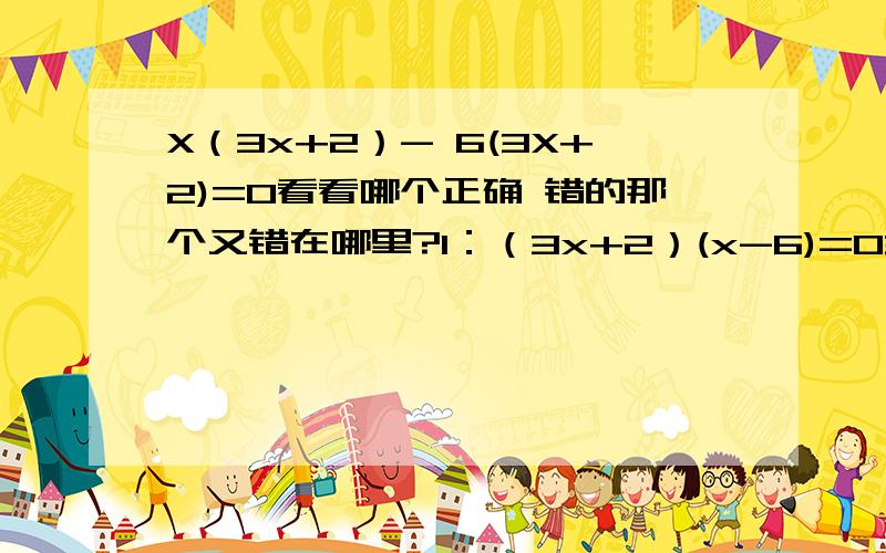 X（3x+2）- 6(3X+2)=0看看哪个正确 错的那个又错在哪里?1：（3x+2）(x-6)=03x+2=0 x-6=0x=-2/3 x=6----------------------------2:x(3x+2)=6(3x+2)x=6