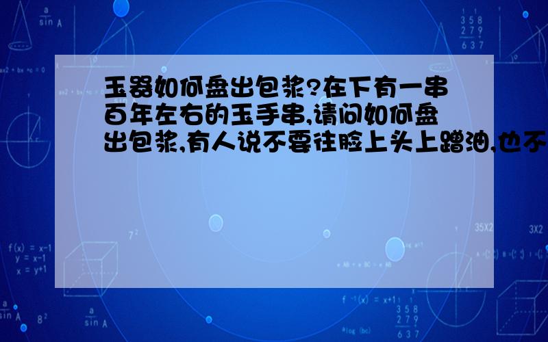 玉器如何盘出包浆?在下有一串百年左右的玉手串,请问如何盘出包浆,有人说不要往脸上头上蹭油,也不要用汗手盘,经常用热水浸泡?哪些是对的,哪些是错的?请高手赐教一些盘玉手串的绝招.