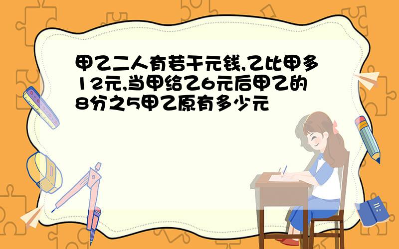 甲乙二人有若干元钱,乙比甲多12元,当甲给乙6元后甲乙的8分之5甲乙原有多少元