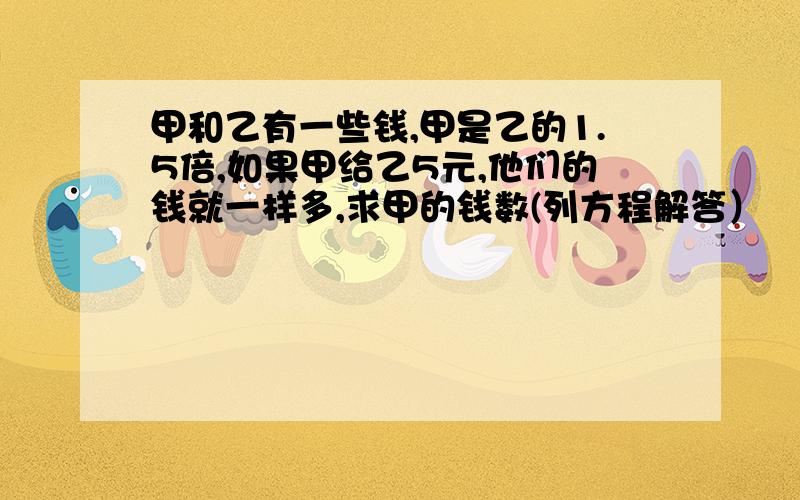 甲和乙有一些钱,甲是乙的1.5倍,如果甲给乙5元,他们的钱就一样多,求甲的钱数(列方程解答）