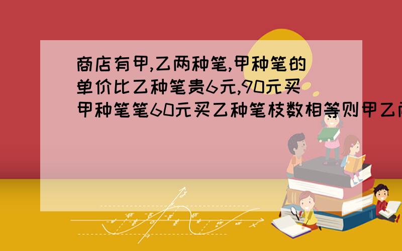 商店有甲,乙两种笔,甲种笔的单价比乙种笔贵6元,90元买甲种笔笔60元买乙种笔枝数相等则甲乙两种笔每枝各需多少钱