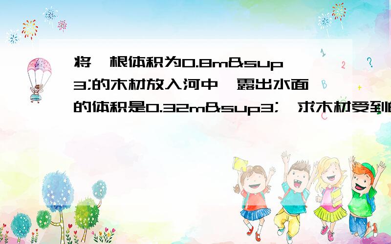 将一根体积为0.8m³的木材放入河中,露出水面的体积是0.32m³,求木材受到的浮力和木材的密度?