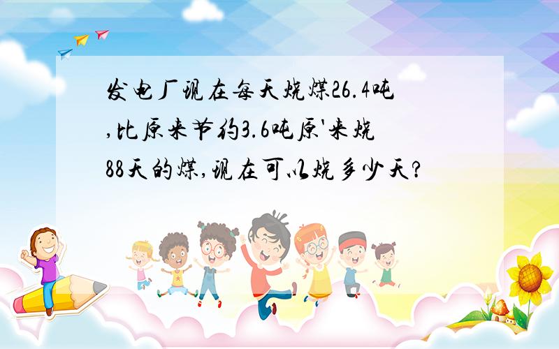 发电厂现在每天烧煤26.4吨,比原来节约3.6吨原'来烧88天的煤,现在可以烧多少天?