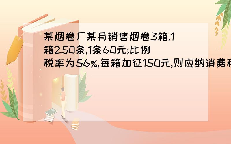 某烟卷厂某月销售烟卷3箱,1箱250条,1条60元;比例税率为56%,每箱加征150元,则应纳消费税多少元?这个是会计书上的题