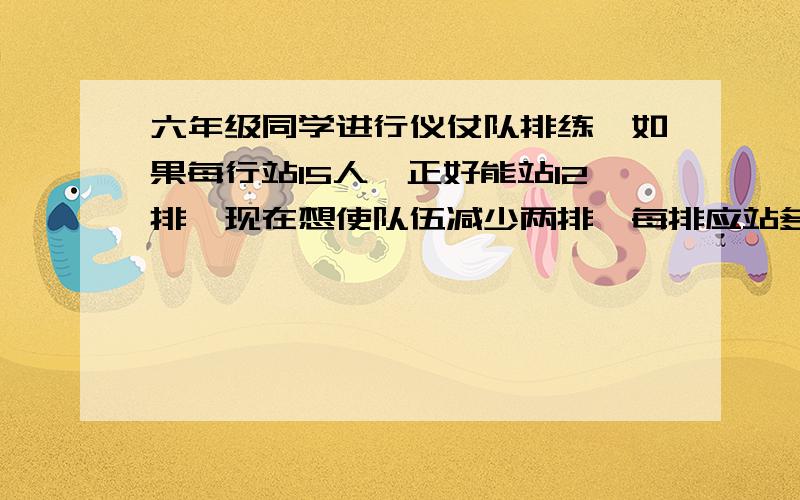 六年级同学进行仪仗队排练,如果每行站15人,正好能站12排,现在想使队伍减少两排,每排应站多少人（比例解）