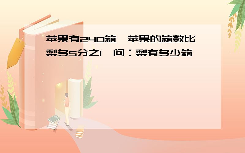 苹果有240箱,苹果的箱数比梨多5分之1,问：梨有多少箱