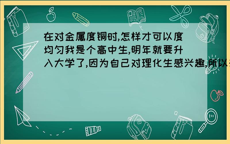 在对金属度铜时,怎样才可以度均匀我是个高中生,明年就要升入大学了,因为自己对理化生感兴趣,所以想多了解一点,以后可能会有帮助,谢谢大家支持!上化学课时,我们正好上到粗铜精炼,也了