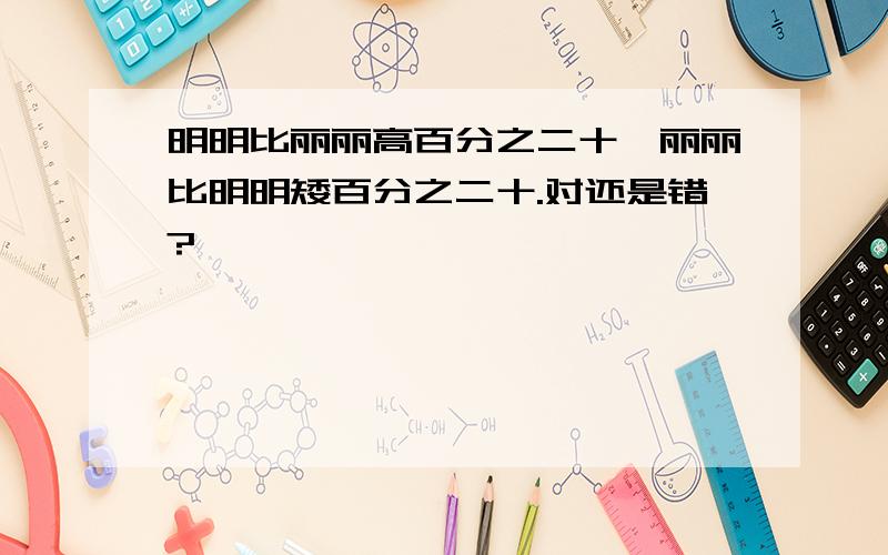 明明比丽丽高百分之二十,丽丽比明明矮百分之二十.对还是错?