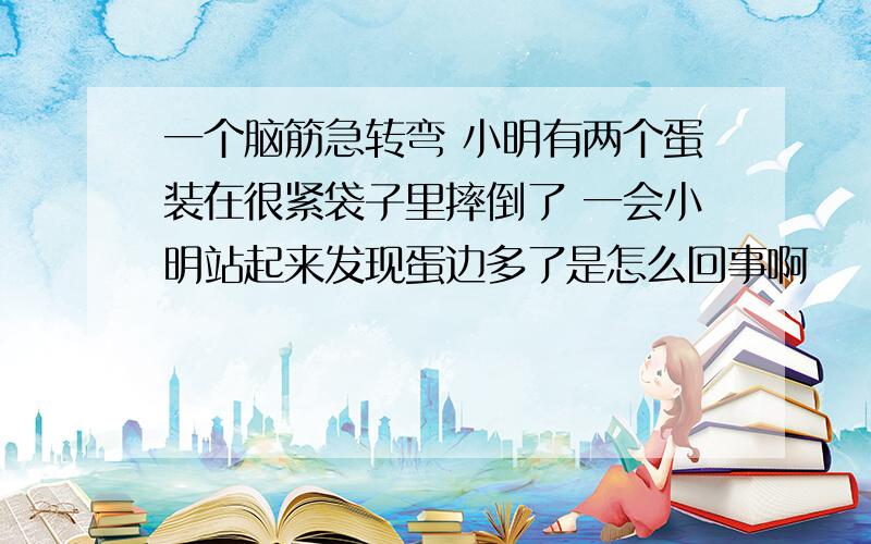 一个脑筋急转弯 小明有两个蛋装在很紧袋子里摔倒了 一会小明站起来发现蛋边多了是怎么回事啊