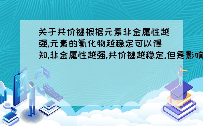 关于共价键根据元素非金属性越强,元素的氢化物越稳定可以得知,非金属性越强,共价键越稳定.但是影响共价键强弱的因素却有两个,一个是原子半径,一个是共价键的键数.原子半径越小,共价