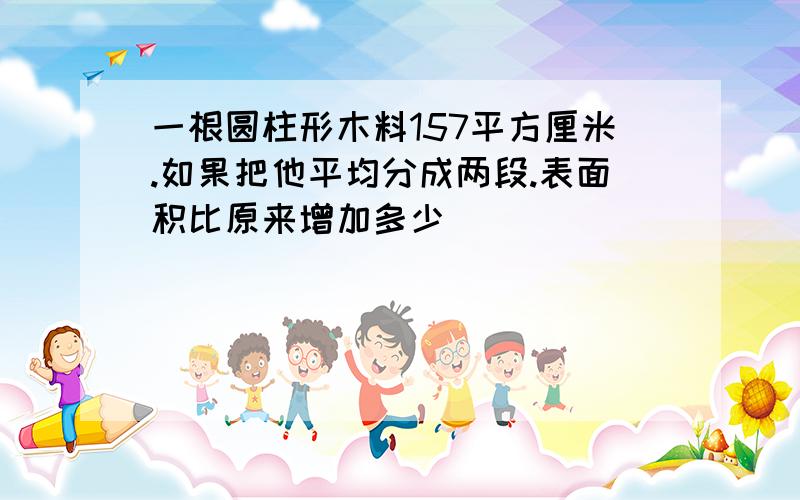 一根圆柱形木料157平方厘米.如果把他平均分成两段.表面积比原来增加多少