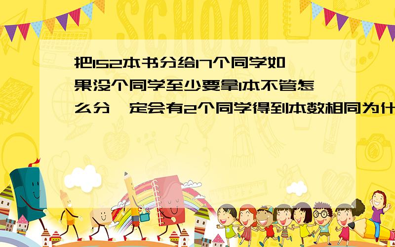 把152本书分给17个同学如果没个同学至少要拿1本不管怎么分一定会有2个同学得到本数相同为什么