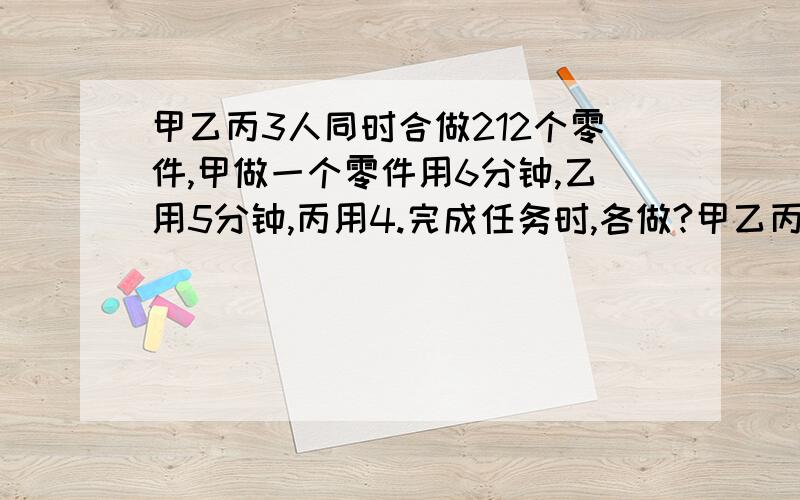 甲乙丙3人同时合做212个零件,甲做一个零件用6分钟,乙用5分钟,丙用4.完成任务时,各做?甲乙丙3人同时合做212个零件,甲做一个零件用6分钟,乙用5分钟,丙用4.完成任务时,各做了多少个?