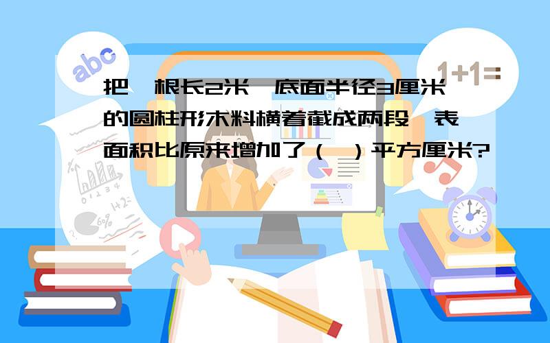 把一根长2米,底面半径3厘米的圆柱形木料横着截成两段,表面积比原来增加了（ ）平方厘米?