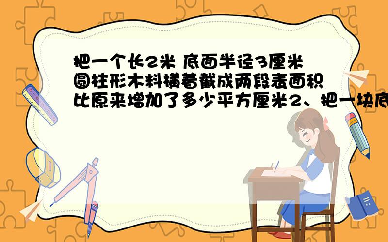 把一个长2米 底面半径3厘米圆柱形木料横着截成两段表面积比原来增加了多少平方厘米2、把一块底面直径2分米 高3分米的圆柱形木料 沿着底面直径切成两半 表面积比原来增加了多少平方分