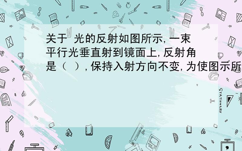 关于 光的反射如图所示,一束平行光垂直射到镜面上,反射角是（ ）,保持入射方向不变,为使图示所在位置的眼睛能看到反射光,平面镜应逆时针方向转（ ）角,此时入射角是（ ）