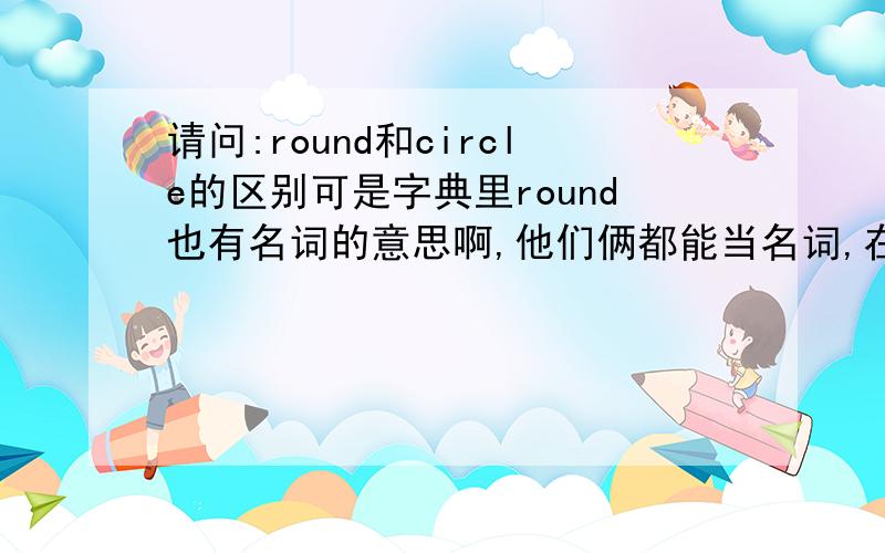 请问:round和circle的区别可是字典里round也有名词的意思啊,他们俩都能当名词,在具体用法和解释上有什么区别吗?